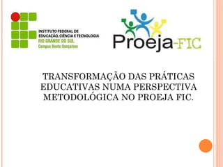 TRANSFORMAÇÃO DAS PRÁTICAS EDUCATIVAS NUMA PERSPECTIVA METODOLÓGICA NO PROEJA FIC. 
