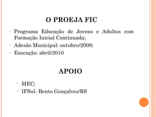 O PROEJA FIC Programa Educação de Jovens e Adultos com Formação Inicial Continuada; Adesão Municipal: outubro/2009; Execução: abril/2010 MEC; IFSul- Bento Gonçalves/RS APOIO 