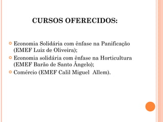CURSOS OFERECIDOS: Economia Solidária com ênfase na Panificação (EMEF Luiz de Oliveira);  Economia solidária com ênfase na Horticultura (EMEF Barão de Santo Ângelo);  Comércio (EMEF Calil Miguel  Allem).  