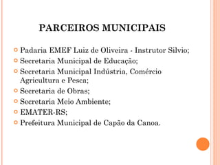 PARCEIROS MUNICIPAIS Padaria EMEF Luiz de Oliveira - Instrutor Silvio; Secretaria Municipal de Educação; Secretaria Municipal Indústria, Comércio Agricultura e Pesca; Secretaria de Obras; Secretaria Meio Ambiente; EMATER-RS; Prefeitura Municipal de Capão da Canoa. 