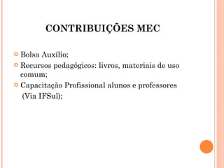 CONTRIBUIÇÕES MEC Bolsa Auxílio; Recursos pedagógicos: livros, materiais de uso comum; Capacitação Profissional alunos e professores (Via IFSul); 