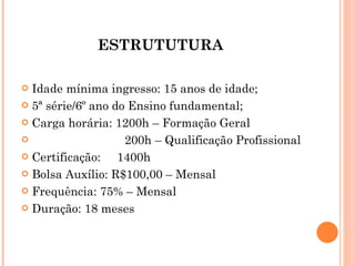 ESTRUTUTURA  Idade mínima ingresso: 15 anos de idade; 5ª série/6º ano do Ensino fundamental; Carga horária: 1200h – Formação Geral 200h – Qualificação Profissional Certificação:  1400h Bolsa Auxílio: R$100,00 – Mensal Frequência: 75% – Mensal Duração: 18 meses 