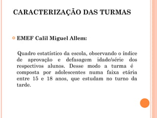CARACTERIZAÇÃO DAS TURMAS EMEF Calil Miguel Allem: Quadro estatístico da escola, observando o índice de aprovação e defasagem idade/série dos respectivos alunos. Desse modo a turma é  composta por adolescentes numa faixa etária entre 15 e 18 anos, que estudam no turno da tarde.  