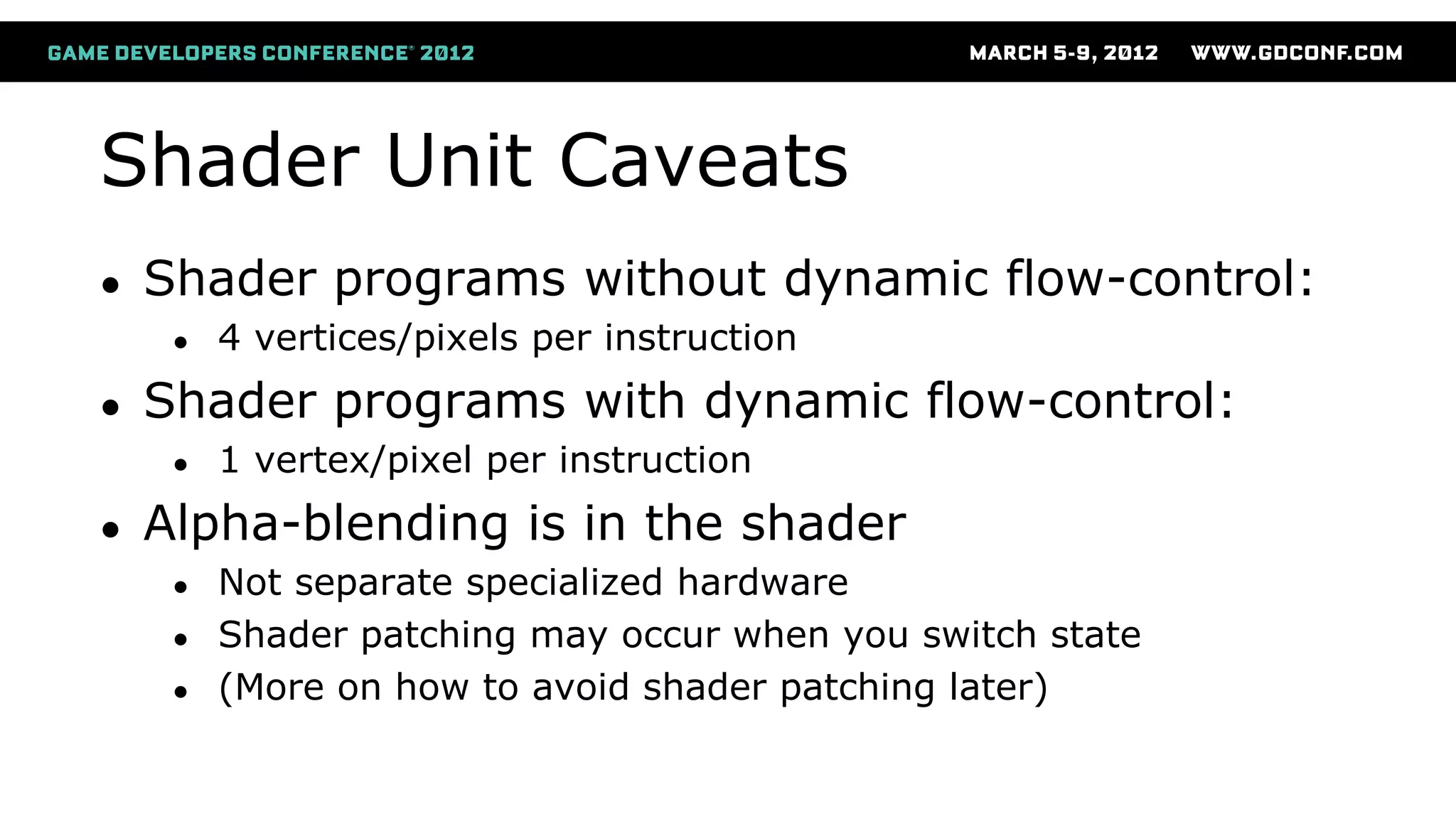 Shader Unit Caveats
● Shader programs without dynamic flow-control:
● 4 vertices/pixels per instruction
● Shader programs with dynamic flow-control:
● 1 vertex/pixel per instruction
● Alpha-blending is in the shader
● Not separate specialized hardware
● Shader patching may occur when you switch state
● (More on how to avoid shader patching later)
 