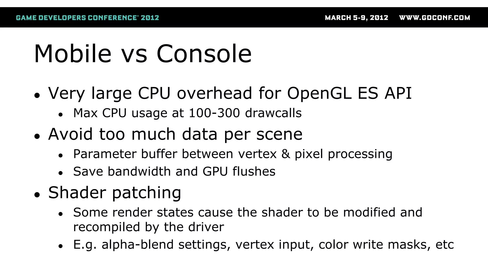 Mobile vs Console
● Very large CPU overhead for OpenGL ES API
● Max CPU usage at 100-300 drawcalls
● Avoid too much data per scene
● Parameter buffer between vertex & pixel processing
● Save bandwidth and GPU flushes
● Shader patching
● Some render states cause the shader to be modified and
recompiled by the driver
● E.g. alpha-blend settings, vertex input, color write masks, etc
 
