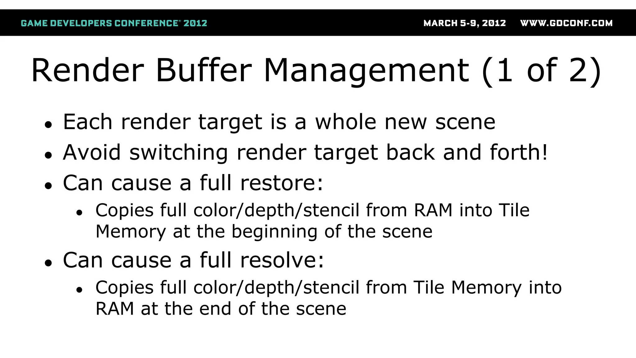 Render Buffer Management (1 of 2)
● Each render target is a whole new scene
● Avoid switching render target back and forth!
● Can cause a full restore:
● Copies full color/depth/stencil from RAM into Tile
Memory at the beginning of the scene
● Can cause a full resolve:
● Copies full color/depth/stencil from Tile Memory into
RAM at the end of the scene
 