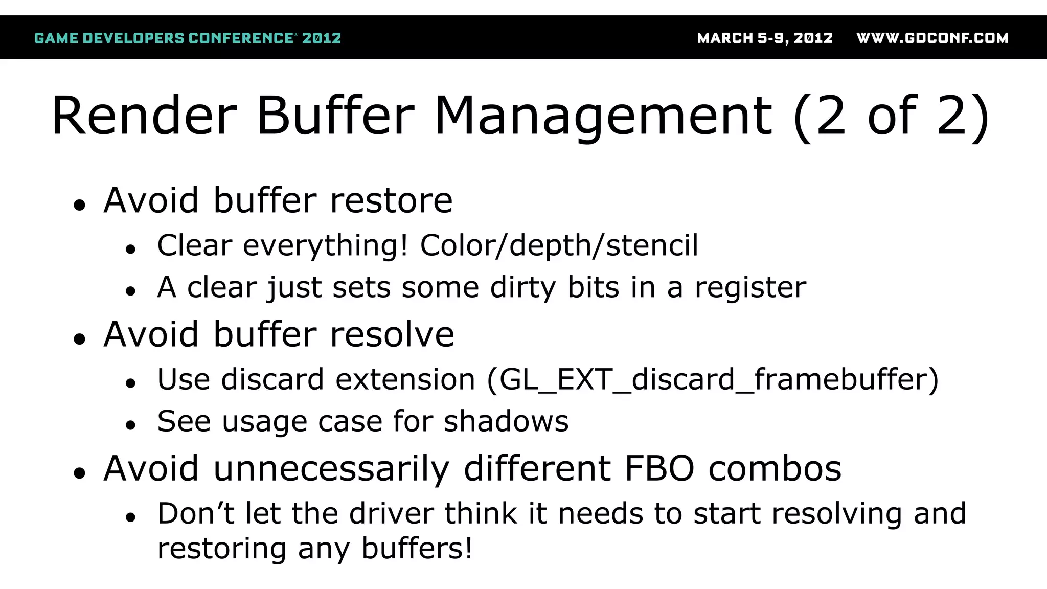 Render Buffer Management (2 of 2)
● Avoid buffer restore
● Clear everything! Color/depth/stencil
● A clear just sets some dirty bits in a register
● Avoid buffer resolve
● Use discard extension (GL_EXT_discard_framebuffer)
● See usage case for shadows
● Avoid unnecessarily different FBO combos
● Don’t let the driver think it needs to start resolving and
restoring any buffers!
 