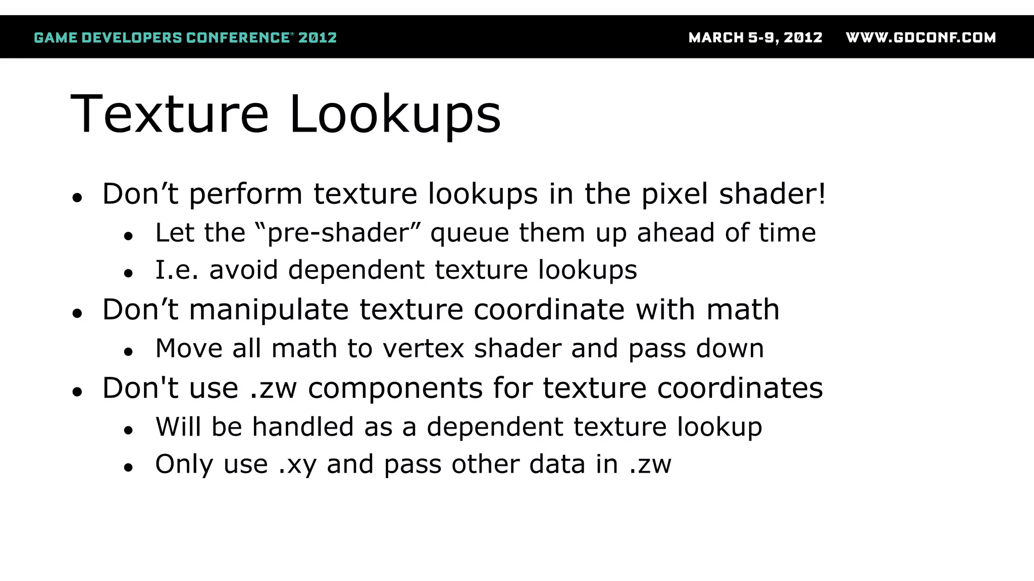 Texture Lookups
● Don’t perform texture lookups in the pixel shader!
● Let the “pre-shader” queue them up ahead of time
● I.e. avoid dependent texture lookups
● Don’t manipulate texture coordinate with math
● Move all math to vertex shader and pass down
● Don't use .zw components for texture coordinates
● Will be handled as a dependent texture lookup
● Only use .xy and pass other data in .zw
 
