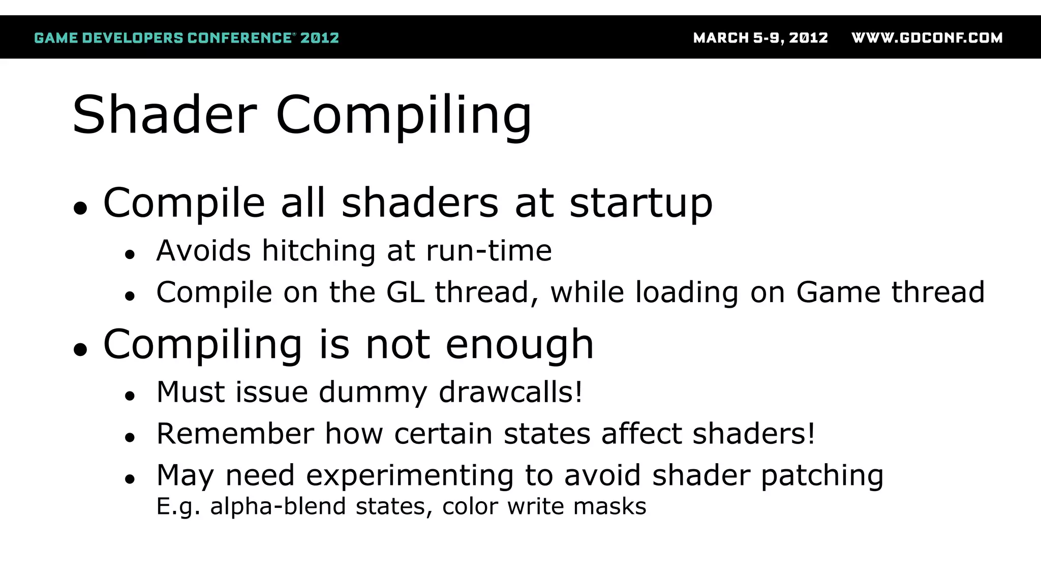 Shader Compiling
● Compile all shaders at startup
● Avoids hitching at run-time
● Compile on the GL thread, while loading on Game thread
● Compiling is not enough
● Must issue dummy drawcalls!
● Remember how certain states affect shaders!
● May need experimenting to avoid shader patching
E.g. alpha-blend states, color write masks
 