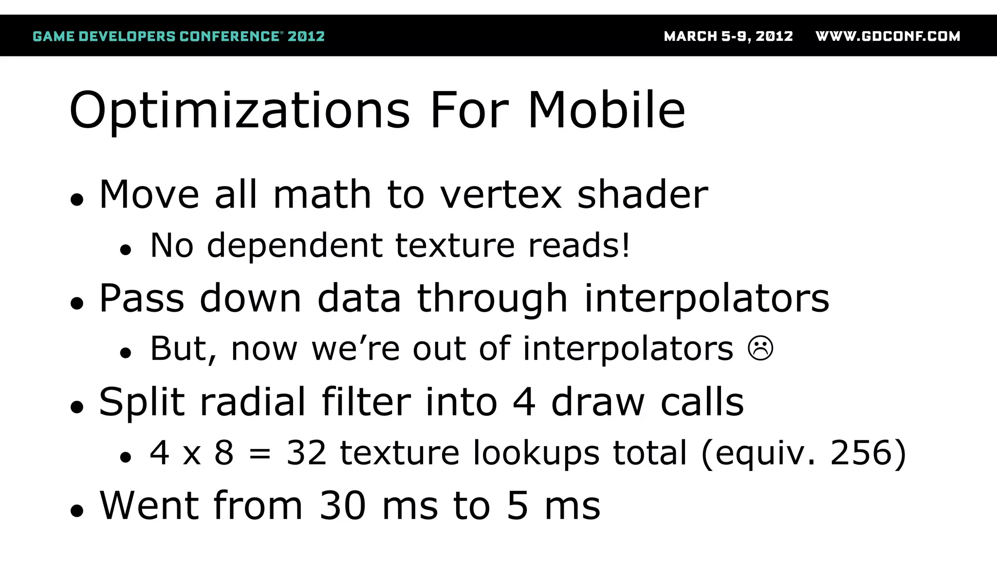 Optimizations For Mobile
● Move all math to vertex shader
● No dependent texture reads!
● Pass down data through interpolators
● But, now we’re out of interpolators 
● Split radial filter into 4 draw calls
● 4 x 8 = 32 texture lookups total (equiv. 256)
● Went from 30 ms to 5 ms
 