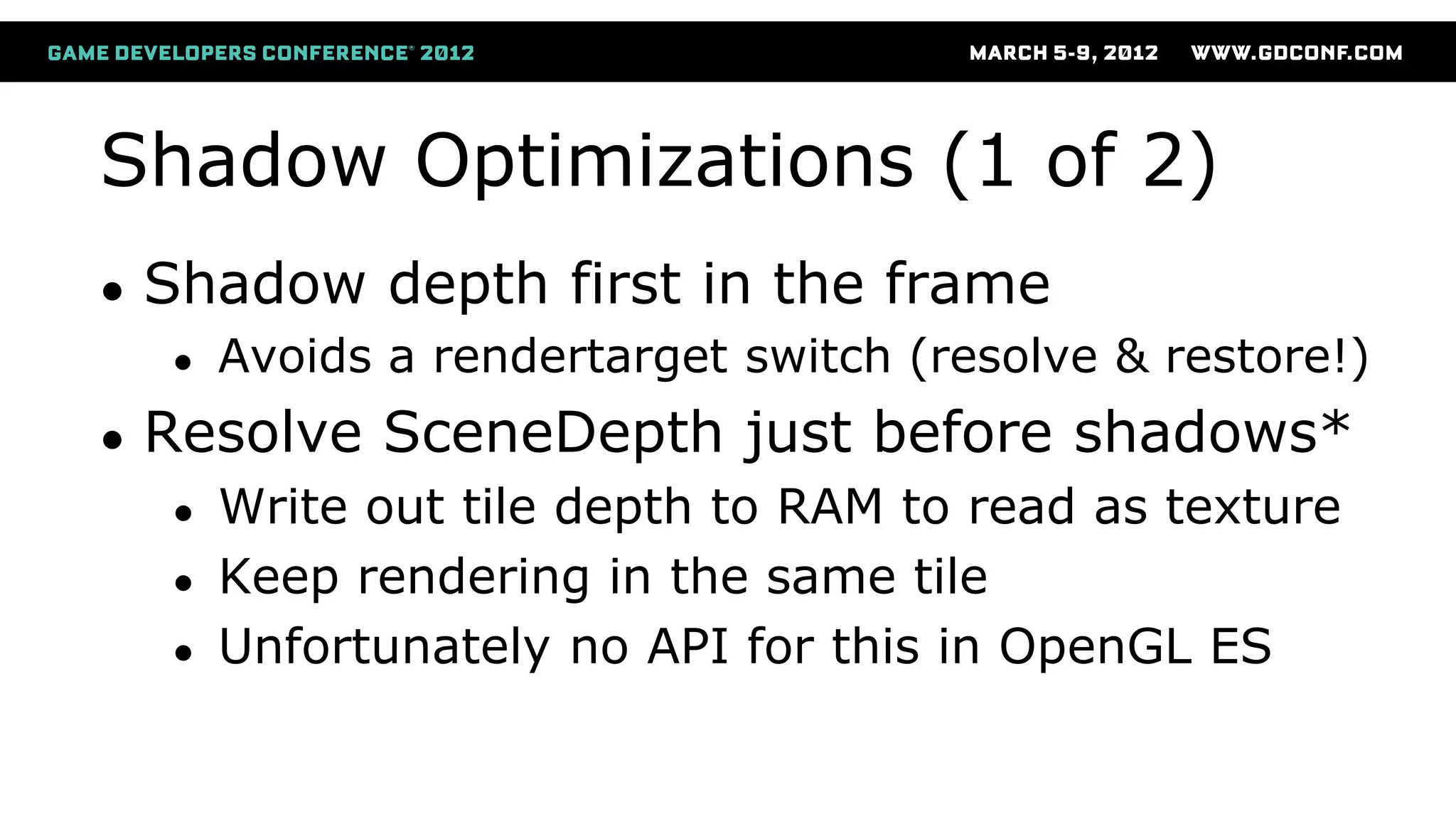 Shadow Optimizations (1 of 2)
● Shadow depth first in the frame
● Avoids a rendertarget switch (resolve & restore!)
● Resolve SceneDepth just before shadows*
● Write out tile depth to RAM to read as texture
● Keep rendering in the same tile
● Unfortunately no API for this in OpenGL ES
 