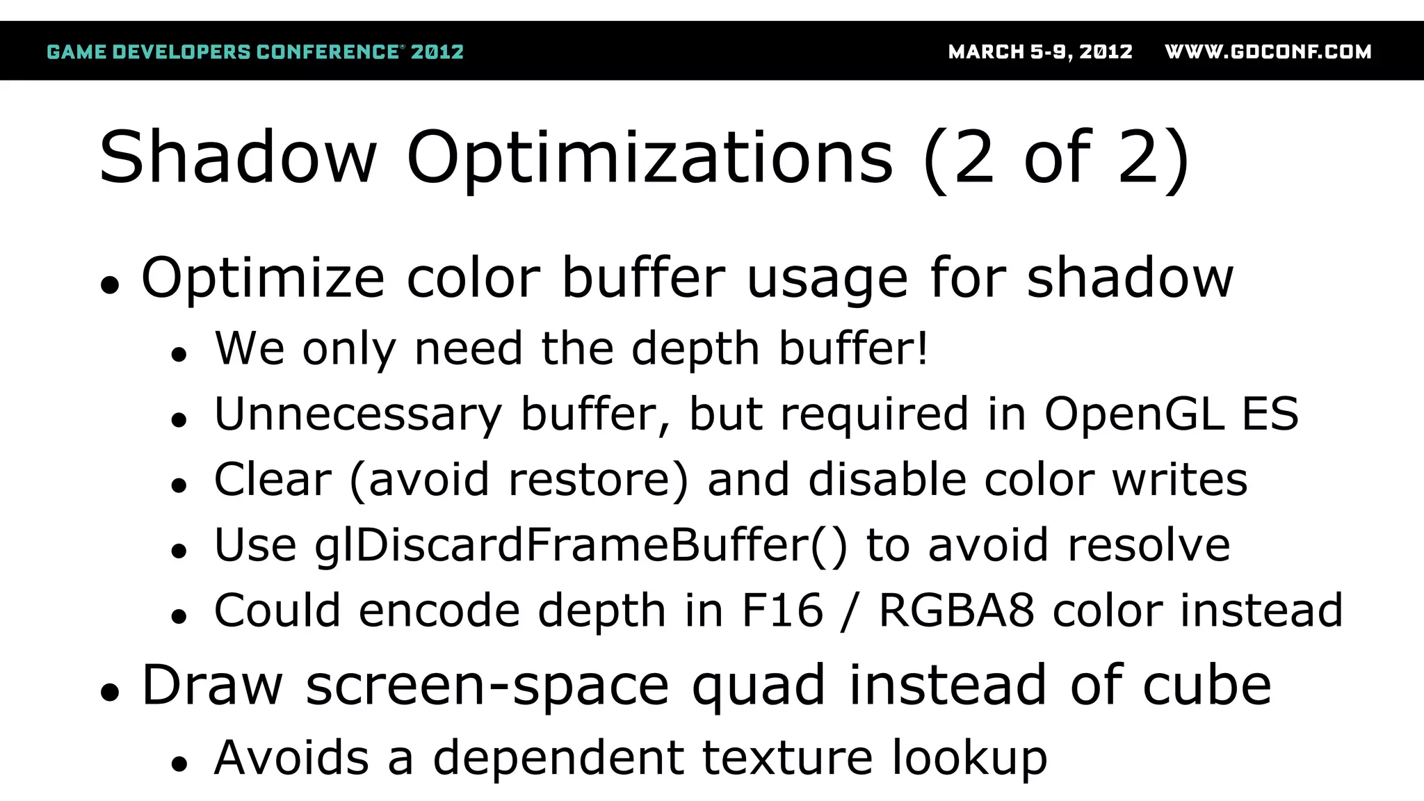 Shadow Optimizations (2 of 2)
● Optimize color buffer usage for shadow
● We only need the depth buffer!
● Unnecessary buffer, but required in OpenGL ES
● Clear (avoid restore) and disable color writes
● Use glDiscardFrameBuffer() to avoid resolve
● Could encode depth in F16 / RGBA8 color instead
● Draw screen-space quad instead of cube
● Avoids a dependent texture lookup
 