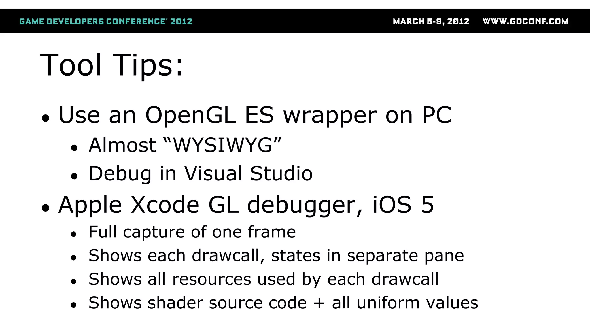 Tool Tips:
● Use an OpenGL ES wrapper on PC
● Almost “WYSIWYG”
● Debug in Visual Studio
● Apple Xcode GL debugger, iOS 5
● Full capture of one frame
● Shows each drawcall, states in separate pane
● Shows all resources used by each drawcall
● Shows shader source code + all uniform values
 