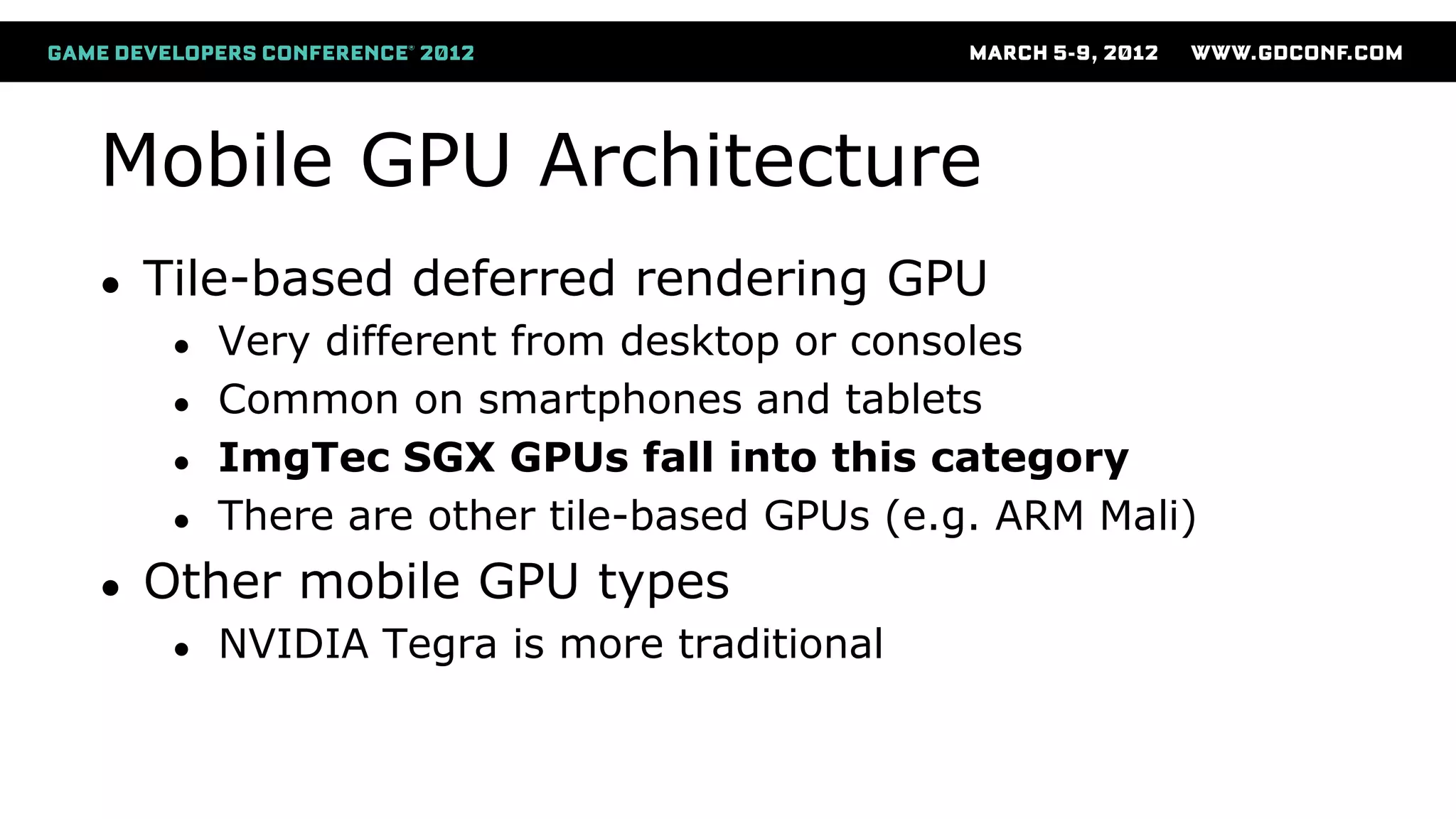 Mobile GPU Architecture
● Tile-based deferred rendering GPU
● Very different from desktop or consoles
● Common on smartphones and tablets
● ImgTec SGX GPUs fall into this category
● There are other tile-based GPUs (e.g. ARM Mali)
● Other mobile GPU types
● NVIDIA Tegra is more traditional
 