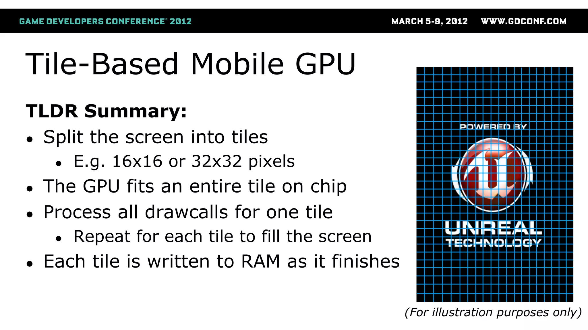 Tile-Based Mobile GPU
TLDR Summary:
● Split the screen into tiles
● E.g. 16x16 or 32x32 pixels
● The GPU fits an entire tile on chip
● Process all drawcalls for one tile
● Repeat for each tile to fill the screen
● Each tile is written to RAM as it finishes
(For illustration purposes only)
 