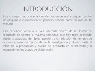 INTRODUCCIÓN
Este concepto introduce la idea de que en general cualquier cambio
de maquina o inicialización de proceso debería durar no mas de 10
minutos

Esta necesidad viene a su vez insertada dentro de la filosofía de
reducción de tiempo o máxima velocidad, que hoy todo lo invade,
desde la capacidad de rápida atención, a la reducción de tiempos de
respuesta, menores plazos desde la investigación y diseño hasta el
inicio de la producción y puesta del producto en el mercado y la
reducción en los plazos de elaboración.
 