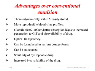 Advantages over conventional
emulsion
 Thermodynamically stable & easily stored.
 More reproducible blood-time profiles.
 Globule size:2-100nm,better absorption leads to increased
penetration to GIT and bioavailability of drug.
 Optical transparency.
 Can be formulated in various dosage forms.
 Can be autoclaved.
 Solubility of hydrophobic drug.
 Increased bioavailability of the drug.
11COPS DSU Department of Pharmaceutics
 