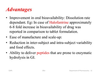 Advantages
• Improvement in oral bioavailability: Dissolution rate
dependant. Eg: In case of Halofantrine approximately
6-8 fold increase in bioavailability of drug was
reported in comparison to tablet formulation.
• Ease of manufacture and scale-up:
• Reduction in inter-subject and intra-subject variability
and food effects.
• Ability to deliver peptides that are prone to enzymatic
hydrolysis in GI.
12COPS DSU Department of Pharmaceutics
 