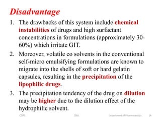 Disadvantage
1. The drawbacks of this system include chemical
instabilities of drugs and high surfactant
concentrations in formulations (approximately 30-
60%) which irritate GIT.
2. Moreover, volatile co solvents in the conventional
self-micro emulsifying formulations are known to
migrate into the shells of soft or hard gelatin
capsules, resulting in the precipitation of the
lipophilic drugs.
3. The precipitation tendency of the drug on dilution
may be higher due to the dilution effect of the
hydrophilic solvent.
14COPS DSU Department of Pharmaceutics
 