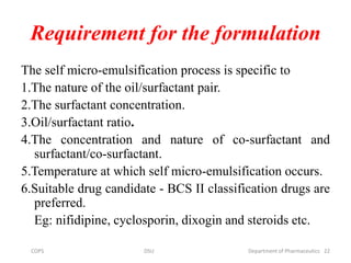Requirement for the formulation
The self micro-emulsification process is specific to
1.The nature of the oil/surfactant pair.
2.The surfactant concentration.
3.Oil/surfactant ratio.
4.The concentration and nature of co-surfactant and
surfactant/co-surfactant.
5.Temperature at which self micro-emulsification occurs.
6.Suitable drug candidate - BCS II classification drugs are
preferred.
Eg: nifidipine, cyclosporin, dixogin and steroids etc.
22COPS DSU Department of Pharmaceutics
 