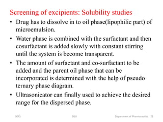 Screening of excipients: Solubility studies
• Drug has to dissolve in to oil phase(lipophilic part) of
microemulsion.
• Water phase is combined with the surfactant and then
cosurfactant is added slowly with constant stirring
until the system is become transparent.
• The amount of surfactant and co-surfactant to be
added and the parent oil phase that can be
incorporated is determined with the help of pseudo
ternary phase diagram.
• Ultrasonicator can finally used to achieve the desired
range for the dispersed phase.
23COPS DSU Department of Pharmaceutics
 