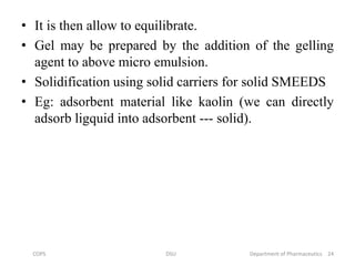 • It is then allow to equilibrate.
• Gel may be prepared by the addition of the gelling
agent to above micro emulsion.
• Solidification using solid carriers for solid SMEEDS
• Eg: adsorbent material like kaolin (we can directly
adsorb ligquid into adsorbent --- solid).
24COPS DSU Department of Pharmaceutics
 
