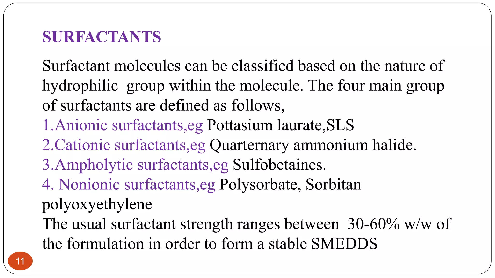 11
SURFACTANTS
Surfactant molecules can be classified based on the nature of
hydrophilic group within the molecule. The four main group
of surfactants are defined as follows,
1.Anionic surfactants,eg Pottasium laurate,SLS
2.Cationic surfactants,eg Quarternary ammonium halide.
3.Ampholytic surfactants,eg Sulfobetaines.
4. Nonionic surfactants,eg Polysorbate, Sorbitan
polyoxyethylene
The usual surfactant strength ranges between 30-60% w/w of
the formulation in order to form a stable SMEDDS
 