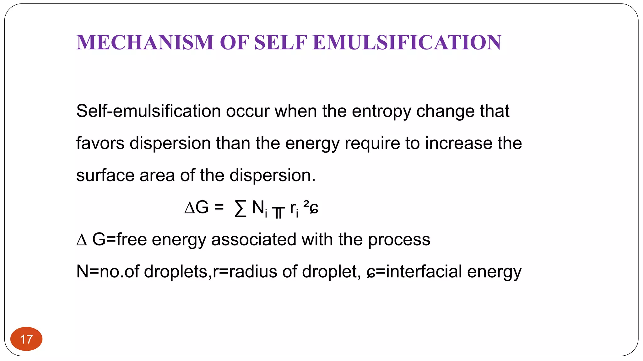 17
MECHANISM OF SELF EMULSIFICATION
Self-emulsification occur when the entropy change that
favors dispersion than the energy require to increase the
surface area of the dispersion.
∆G = ∑ Ni ╥ ri ²ɕ
∆ G=free energy associated with the process
N=no.of droplets,r=radius of droplet, ɕ=interfacial energy
 