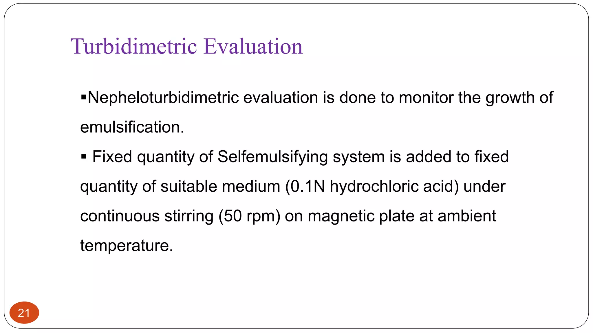 21
Turbidimetric Evaluation
Nepheloturbidimetric evaluation is done to monitor the growth of
emulsification.
 Fixed quantity of Selfemulsifying system is added to fixed
quantity of suitable medium (0.1N hydrochloric acid) under
continuous stirring (50 rpm) on magnetic plate at ambient
temperature.
 