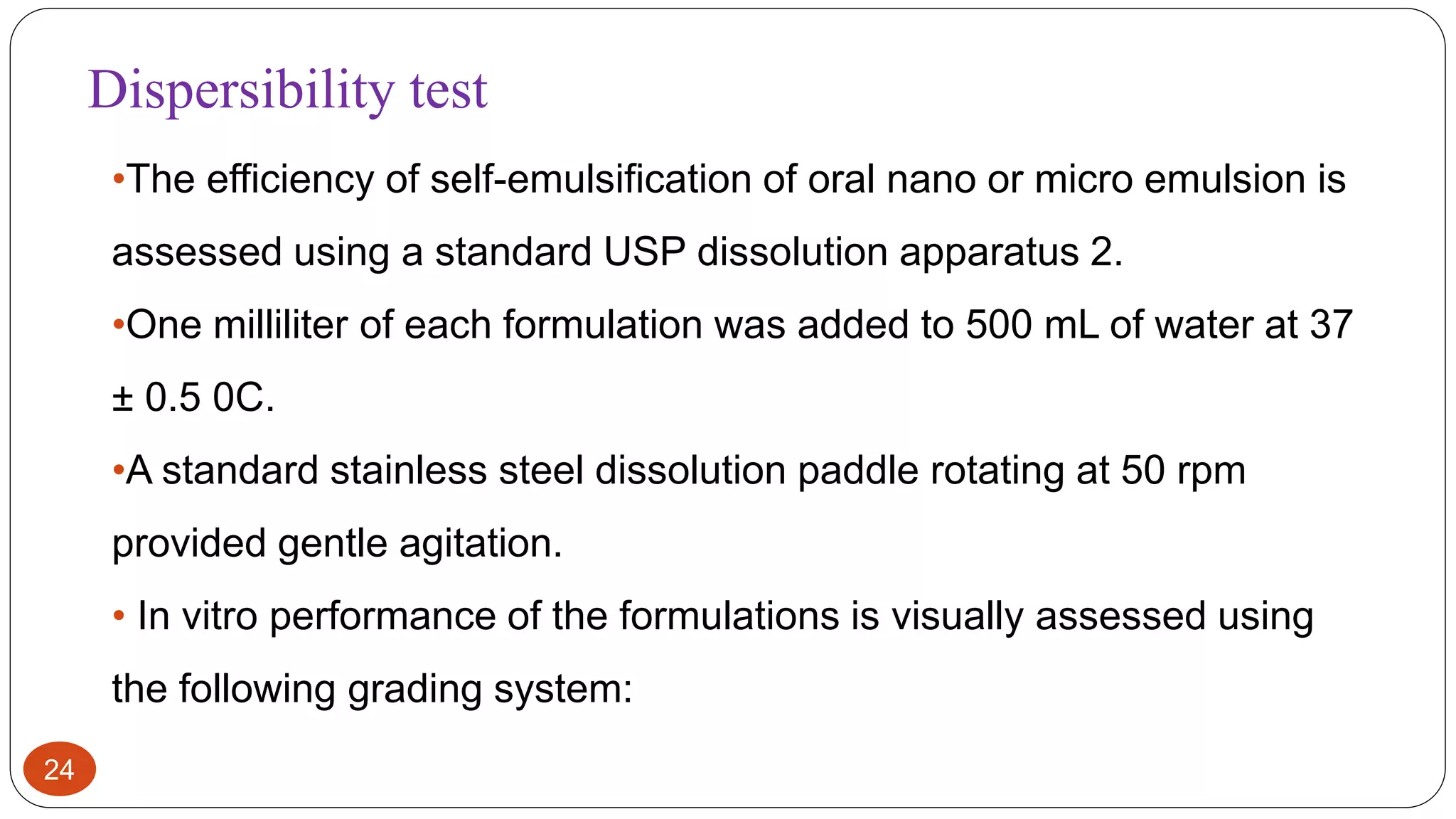 24
•The efficiency of self-emulsification of oral nano or micro emulsion is
assessed using a standard USP dissolution apparatus 2.
•One milliliter of each formulation was added to 500 mL of water at 37
± 0.5 0C.
•A standard stainless steel dissolution paddle rotating at 50 rpm
provided gentle agitation.
• In vitro performance of the formulations is visually assessed using
the following grading system:
Dispersibility test
 