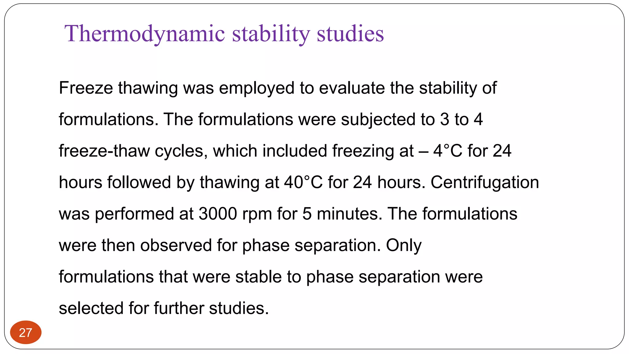 27
Thermodynamic stability studies
Freeze thawing was employed to evaluate the stability of
formulations. The formulations were subjected to 3 to 4
freeze-thaw cycles, which included freezing at – 4°C for 24
hours followed by thawing at 40°C for 24 hours. Centrifugation
was performed at 3000 rpm for 5 minutes. The formulations
were then observed for phase separation. Only
formulations that were stable to phase separation were
selected for further studies.
 