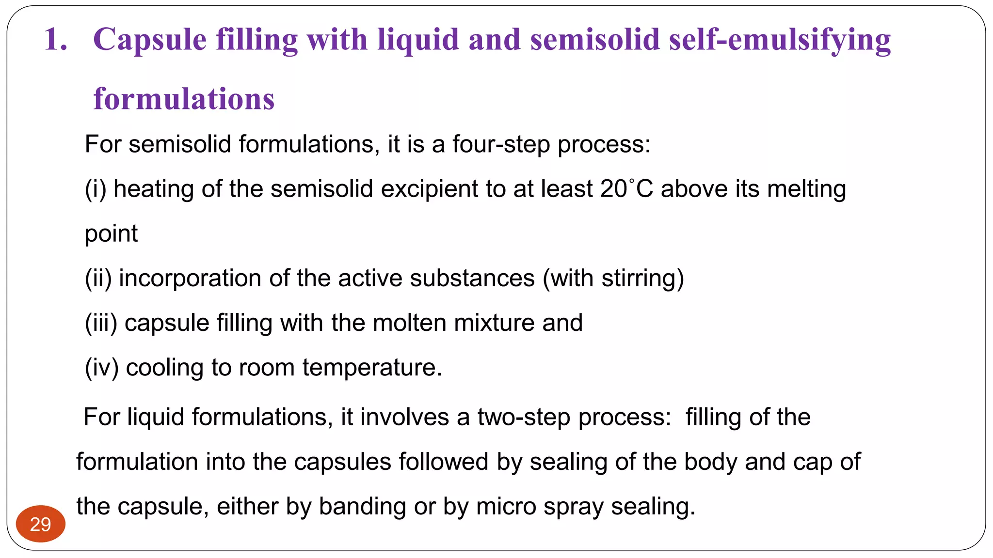 29
For semisolid formulations, it is a four-step process:
(i) heating of the semisolid excipient to at least 20˚C above its melting
point
(ii) incorporation of the active substances (with stirring)
(iii) capsule filling with the molten mixture and
(iv) cooling to room temperature.
1. Capsule filling with liquid and semisolid self-emulsifying
formulations
For liquid formulations, it involves a two-step process: filling of the
formulation into the capsules followed by sealing of the body and cap of
the capsule, either by banding or by micro spray sealing.
 
