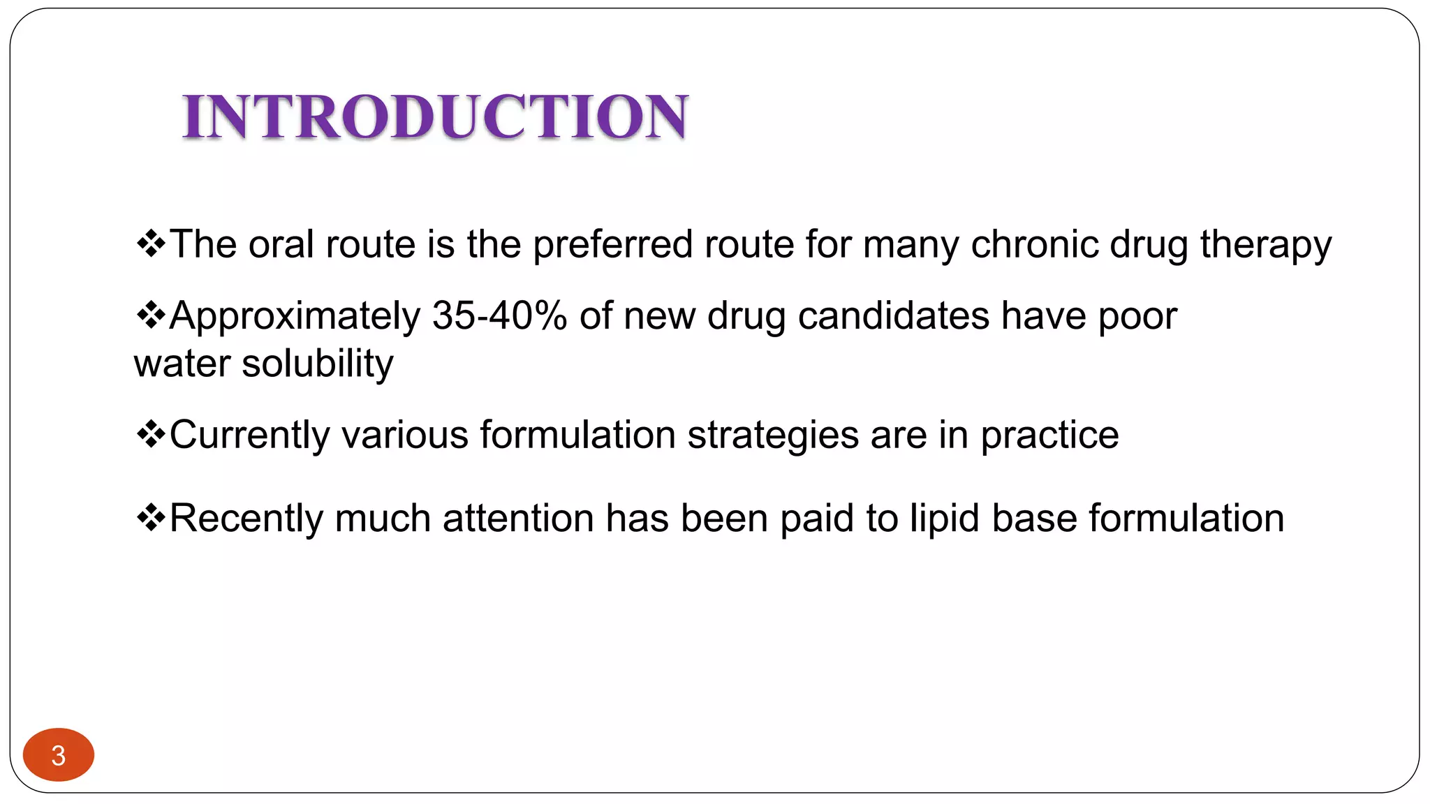 3
INTRODUCTION
The oral route is the preferred route for many chronic drug therapy
Currently various formulation strategies are in practice
Recently much attention has been paid to lipid base formulation
Approximately 35‐40% of new drug candidates have poor
water solubility
 