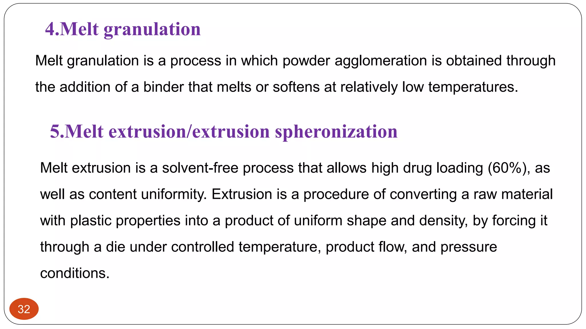 32
4.Melt granulation
Melt granulation is a process in which powder agglomeration is obtained through
the addition of a binder that melts or softens at relatively low temperatures.
5.Melt extrusion/extrusion spheronization
Melt extrusion is a solvent-free process that allows high drug loading (60%), as
well as content uniformity. Extrusion is a procedure of converting a raw material
with plastic properties into a product of uniform shape and density, by forcing it
through a die under controlled temperature, product flow, and pressure
conditions.
 