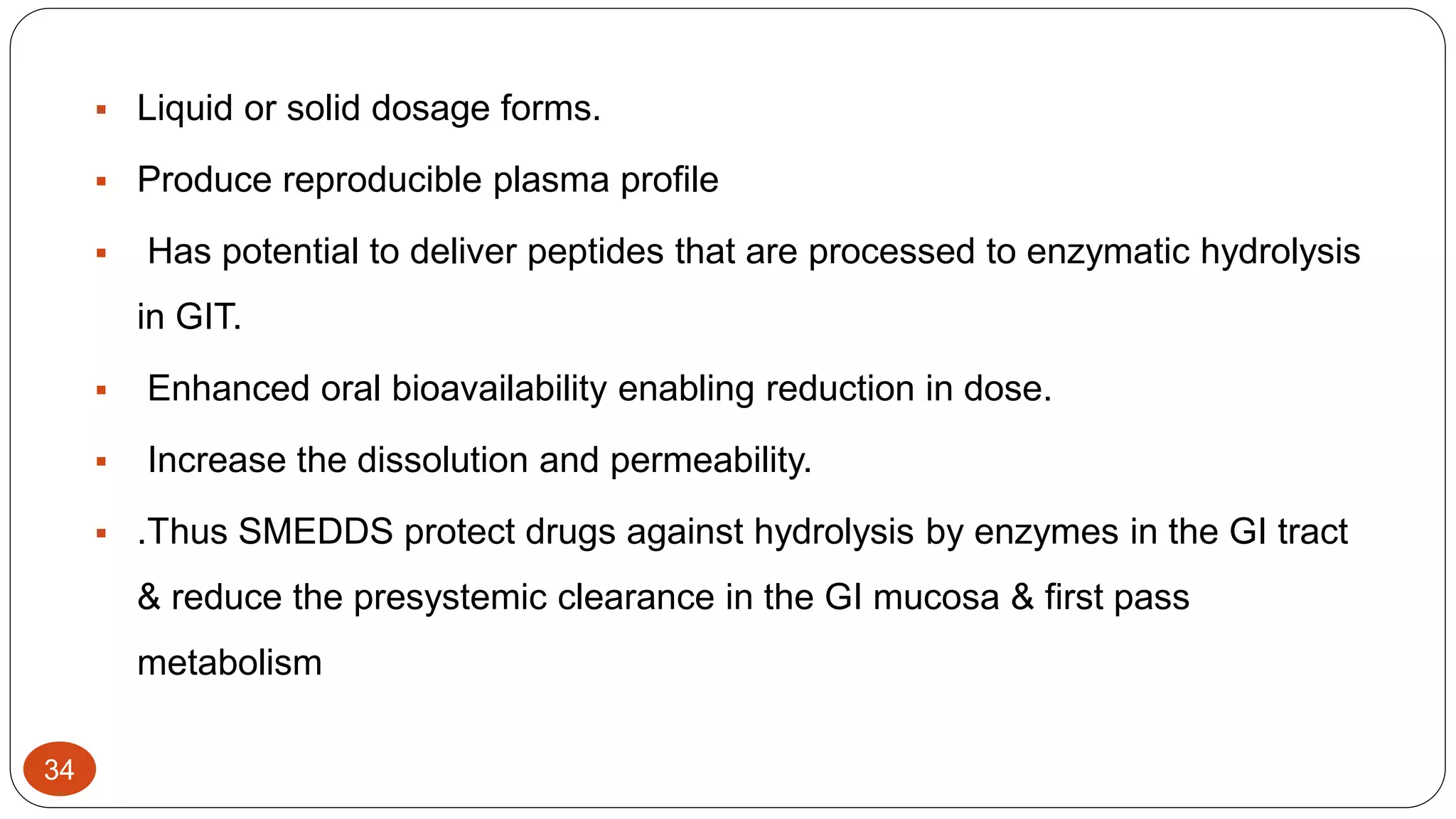 34
 Liquid or solid dosage forms.
 Produce reproducible plasma profile
 Has potential to deliver peptides that are processed to enzymatic hydrolysis
in GIT.
 Enhanced oral bioavailability enabling reduction in dose.
 Increase the dissolution and permeability.
 .Thus SMEDDS protect drugs against hydrolysis by enzymes in the GI tract
& reduce the presystemic clearance in the GI mucosa & first pass
metabolism
 