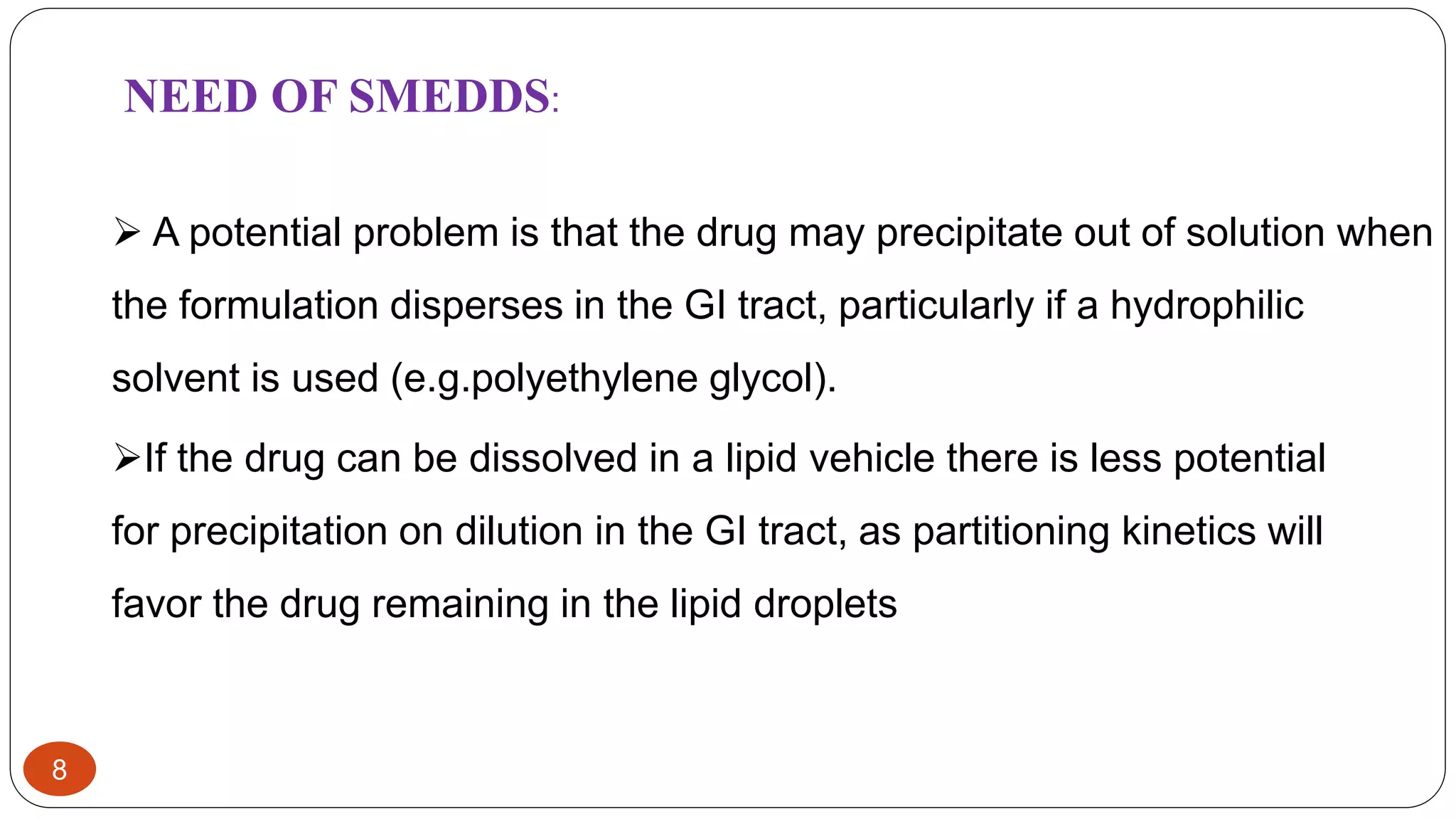 8
 A potential problem is that the drug may precipitate out of solution when
the formulation disperses in the GI tract, particularly if a hydrophilic
solvent is used (e.g.polyethylene glycol).
NEED OF SMEDDS:
If the drug can be dissolved in a lipid vehicle there is less potential
for precipitation on dilution in the GI tract, as partitioning kinetics will
favor the drug remaining in the lipid droplets
 