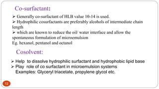 12
 Help to dissolve hydrophilic surfactant and hydrophobic lipid base
 Play role of co surfactant in microemulsion systems
Examples: Glyceryl triacetate, propylene glycol etc.
Cosolvent:
Co-surfactant:
 Generally co-surfactant of HLB value 10-14 is used.
 Hydrophilic cosurfactants are preferably alcohols of intermediate chain
length
 which are known to reduce the oil/ water interface and allow the
spontaneous formulation of microemulsion
Eg. hexanol, pentanol and octanol
 