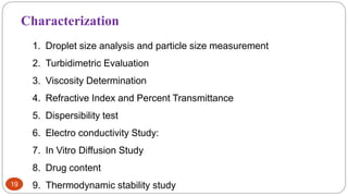 19
Characterization
1. Droplet size analysis and particle size measurement
2. Turbidimetric Evaluation
3. Viscosity Determination
4. Refractive Index and Percent Transmittance
5. Dispersibility test
6. Electro conductivity Study:
7. In Vitro Diffusion Study
8. Drug content
9. Thermodynamic stability study
 