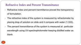 23
• Refractive index and percent tranmittance proved the transparency
of formulation.
• The refractive index of the system is measured by refractometer by
placing drop of solution on slide and it compare with water (1.333).
• The percent transmittance of the system is measured at particular
wavelength using UV-spectrophotometer keeping distilled water as
blank
Refractive Index and Percent Transmittance
 