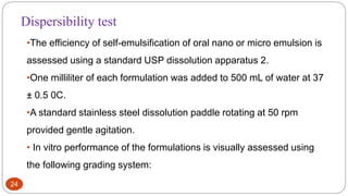 24
•The efficiency of self-emulsification of oral nano or micro emulsion is
assessed using a standard USP dissolution apparatus 2.
•One milliliter of each formulation was added to 500 mL of water at 37
± 0.5 0C.
•A standard stainless steel dissolution paddle rotating at 50 rpm
provided gentle agitation.
• In vitro performance of the formulations is visually assessed using
the following grading system:
Dispersibility test
 