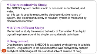 26
Electro conductivity Study:
The SMEDD system contains ionic or non-ionic surfactant,oil, and
water.
so, this test is used to measure the electroconductive nature of
system. The electroconductivity of resultant system is measured by
electroconductometer.
In Vitro Diffusion Study:
Performed to study the release behavior of formulation from liquid
crystalline phase around the droplet using dialysis technique.
Drug content:
Drug from pre-weighed SMEDDS is extracted by dissolving in suitable
solvent. Drug content in the solvent extract was analyzed by suitable
analytical method against the standard solvent solution of drug.
 