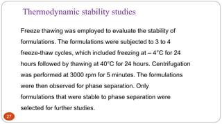27
Thermodynamic stability studies
Freeze thawing was employed to evaluate the stability of
formulations. The formulations were subjected to 3 to 4
freeze-thaw cycles, which included freezing at – 4°C for 24
hours followed by thawing at 40°C for 24 hours. Centrifugation
was performed at 3000 rpm for 5 minutes. The formulations
were then observed for phase separation. Only
formulations that were stable to phase separation were
selected for further studies.
 