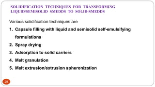 28
Various solidification techniques are
1. Capsule filling with liquid and semisolid self-emulsifying
formulations
2. Spray drying
3. Adsorption to solid carriers
4. Melt granulation
5. Melt extrusion/extrusion spheronization
SOLIDIFICATION TECHNIQUES FOR TRANSFORMING
LIQUID/SEMISOLID SMEDDS TO SOLID-SMEDDS
 