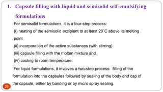 29
For semisolid formulations, it is a four-step process:
(i) heating of the semisolid excipient to at least 20˚C above its melting
point
(ii) incorporation of the active substances (with stirring)
(iii) capsule filling with the molten mixture and
(iv) cooling to room temperature.
1. Capsule filling with liquid and semisolid self-emulsifying
formulations
For liquid formulations, it involves a two-step process: filling of the
formulation into the capsules followed by sealing of the body and cap of
the capsule, either by banding or by micro spray sealing.
 