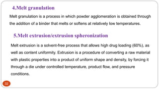 32
4.Melt granulation
Melt granulation is a process in which powder agglomeration is obtained through
the addition of a binder that melts or softens at relatively low temperatures.
5.Melt extrusion/extrusion spheronization
Melt extrusion is a solvent-free process that allows high drug loading (60%), as
well as content uniformity. Extrusion is a procedure of converting a raw material
with plastic properties into a product of uniform shape and density, by forcing it
through a die under controlled temperature, product flow, and pressure
conditions.
 