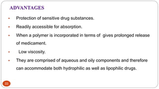 33
ADVANTAGES
 Protection of sensitive drug substances.
 Readily accessible for absorption.
 When a polymer is incorporated in terms of gives prolonged release
of medicament.
 Low viscosity.
 They are comprised of aqueous and oily components and therefore
can accommodate both hydrophilic as well as lipophilic drugs.
 