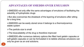 36
ADVANTAGES OF SMEDDS OVER EMULSION
SMEDDS not only offer the same advantages of emulsions of facilitating the
solubility of hydrophobic drugs
But also overcomes the drawback of the layering of emulsions after sitting
for a long time.
SMEDDS can be easily stored since it belongs to a thermodynamics
stable system
The particle size is small
The bioavailability of the drug is therefore improved
SMEDDS offer numerous delivery options like filled hard gelatin capsules or
soft gelatin capsules or can be formulated in to tablets whereas emulsions can
only be given as an oral solutions.
 