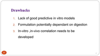 37
Drawbacks
1. Lack of good predictive in vitro models
2. Formulation potentially dependant on digestion
3. In-vitro ,in-vivo correlation needs to be
developed
37
 