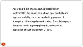 5
According to bio pharmaceutical classification
system(BCS) the classII drugs have poor solubility and
high permeability , thus the rate limiting process of
absorption is the drug dissolution step. Formulation plays
the major role in improving the rate and extent of
absorption of such drugs from GI tract.
 