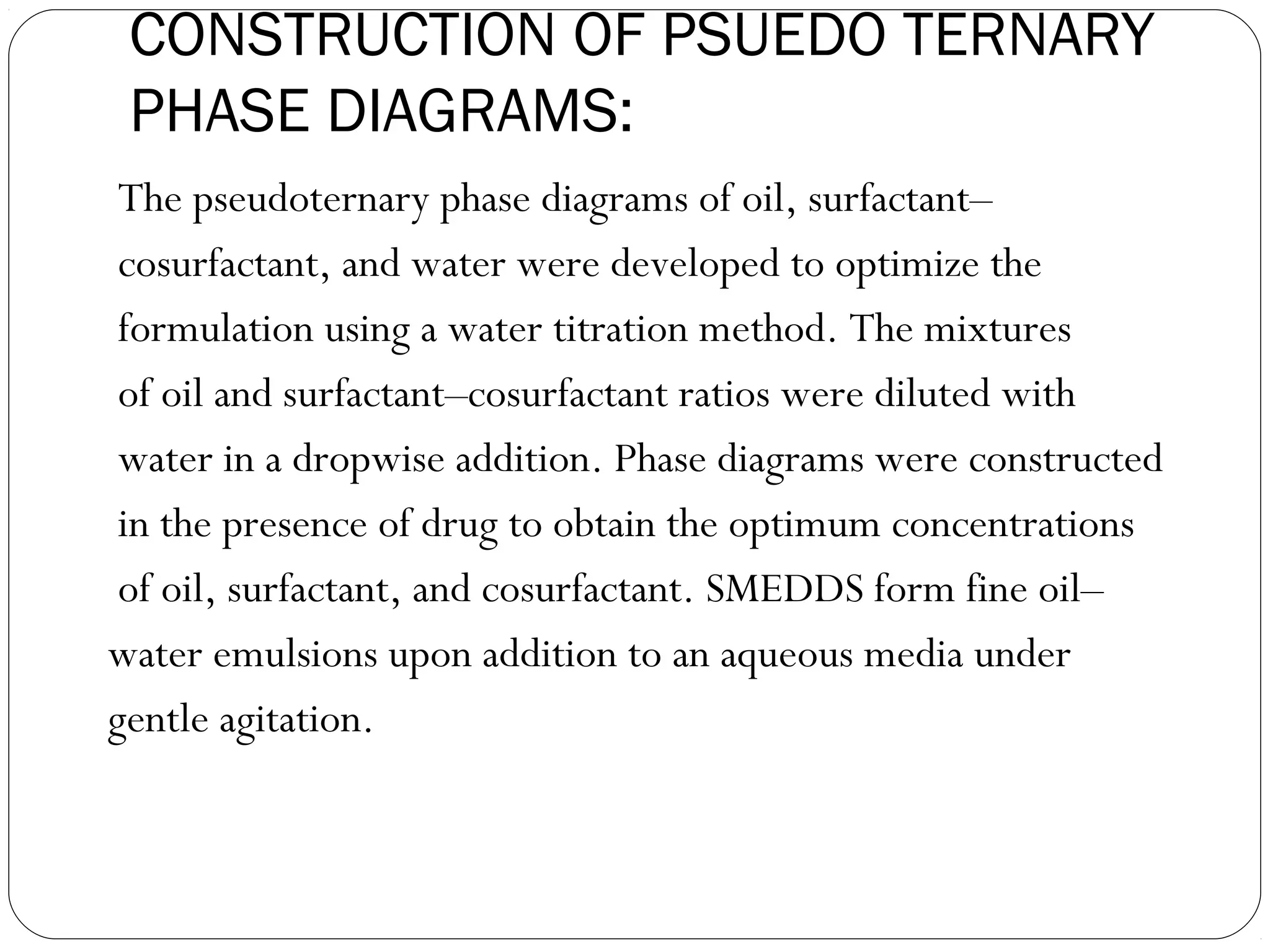 CONSTRUCTION OF PSUEDO TERNARY
 PHASE DIAGRAMS:
 The pseudoternary phase diagrams of oil, surfactant–
 cosurfactant, and water were developed to optimize the
 formulation using a water titration method. The mixtures
 of oil and surfactant–cosurfactant ratios were diluted with
 water in a dropwise addition. Phase diagrams were constructed
 in the presence of drug to obtain the optimum concentrations
 of oil, surfactant, and cosurfactant. SMEDDS form fine oil–
water emulsions upon addition to an aqueous media under
gentle agitation.
 